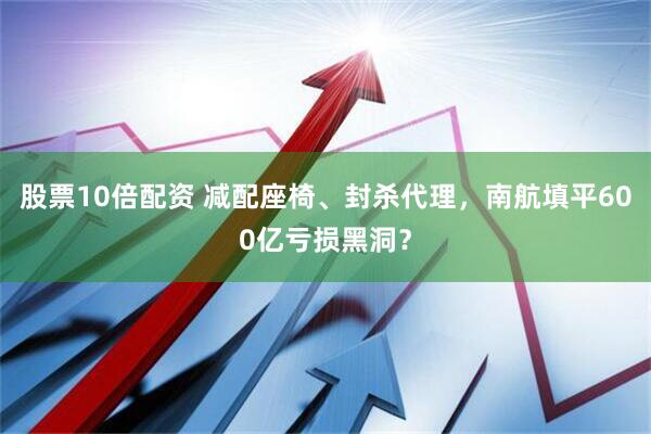 股票10倍配资 减配座椅、封杀代理，南航填平600亿亏损黑洞？