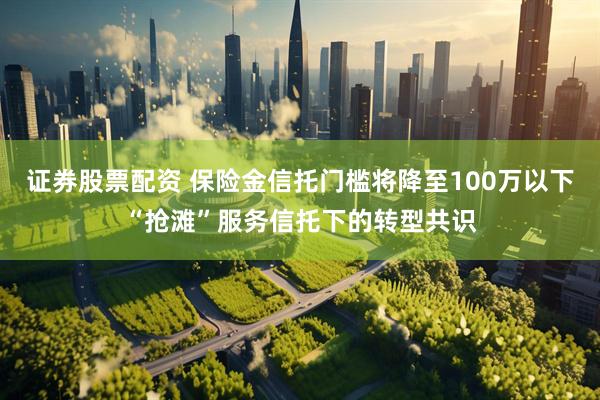 证券股票配资 保险金信托门槛将降至100万以下“抢滩”服务信托下的转型共识