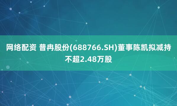 网络配资 普冉股份(688766.SH)董事陈凯拟减持不超2.48万股