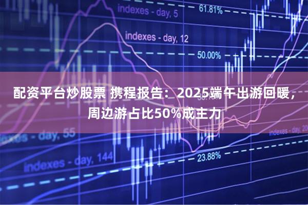 配资平台炒股票 携程报告：2025端午出游回暖，周边游占比50%成主力