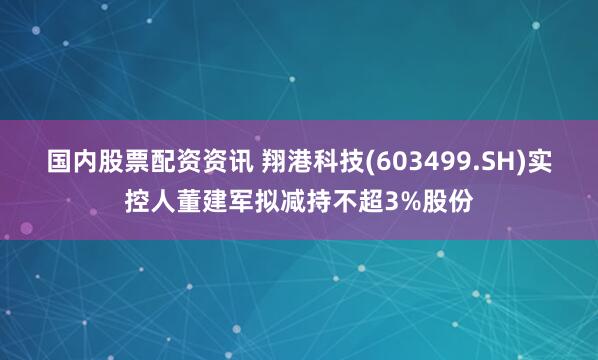 国内股票配资资讯 翔港科技(603499.SH)实控人董建军拟减持不超3%股份