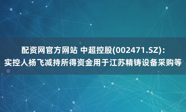 配资网官方网站 中超控股(002471.SZ)：实控人杨飞减持所得资金用于江苏精铸设备采购等
