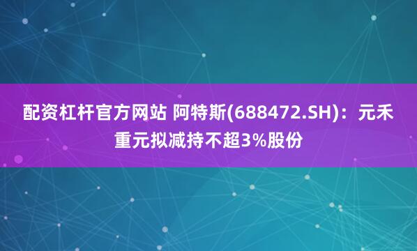 配资杠杆官方网站 阿特斯(688472.SH)：元禾重元拟减持不超3%股份