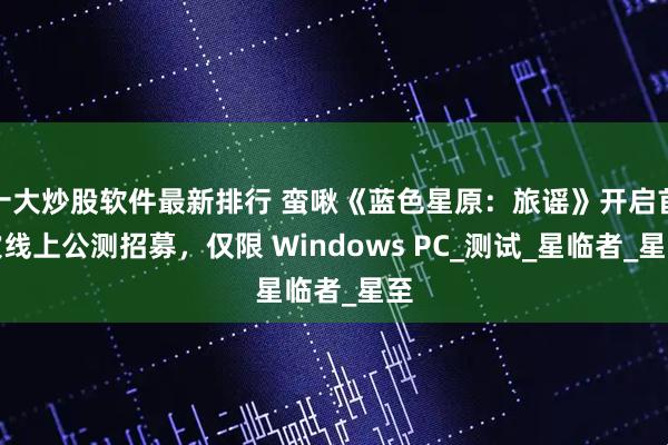 十大炒股软件最新排行 蛮啾《蓝色星原:旅谣》开启首次线上公测招募,仅限 Windows PC_测试_星临者_星至