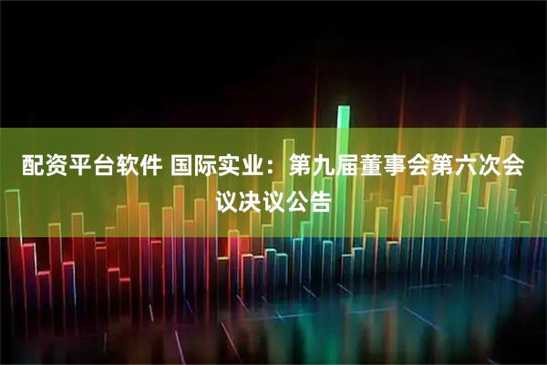 配资平台软件 国际实业：第九届董事会第六次会议决议公告