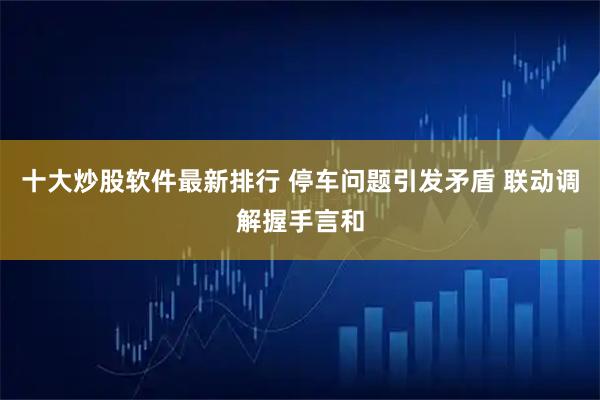 十大炒股软件最新排行 停车问题引发矛盾 联动调解握手言和
