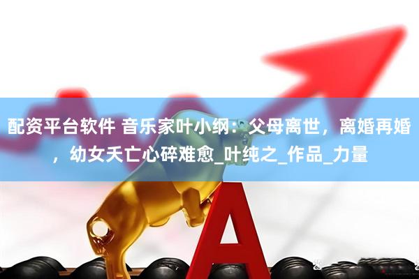 配资平台软件 音乐家叶小纲：父母离世，离婚再婚，幼女夭亡心碎难愈_叶纯之_作品_力量