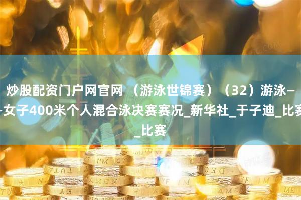 炒股配资门户网官网 （游泳世锦赛）（32）游泳——女子400米个人混合泳决赛赛况_新华社_于子迪_比赛