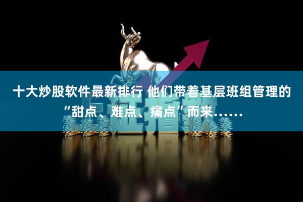 十大炒股软件最新排行 他们带着基层班组管理的“甜点、难点、痛点”而来……