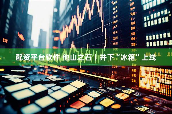 配资平台软件 他山之石丨井下“冰箱”上线