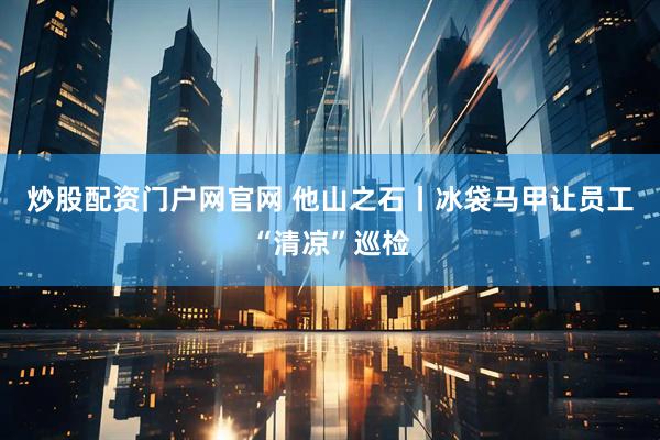 炒股配资门户网官网 他山之石丨冰袋马甲让员工“清凉”巡检