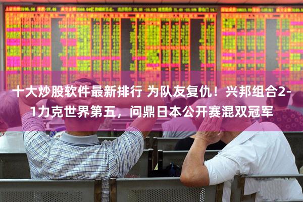 十大炒股软件最新排行 为队友复仇！兴邦组合2-1力克世界第五，问鼎日本公开赛混双冠军