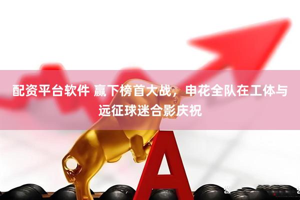 配资平台软件 赢下榜首大战，申花全队在工体与远征球迷合影庆祝