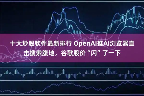 十大炒股软件最新排行 OpenAI推AI浏览器直击搜索腹地，谷歌股价“闪”了一下