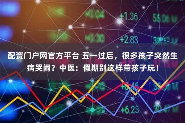 配资门户网官方平台 五一过后，很多孩子突然生病哭闹？中医：假期别这样带孩子玩！