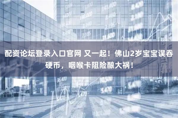 配资论坛登录入口官网 又一起！佛山2岁宝宝误吞硬币，咽喉卡阻险酿大祸！