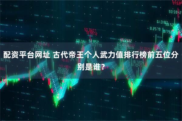 配资平台网址 古代帝王个人武力值排行榜前五位分别是谁？