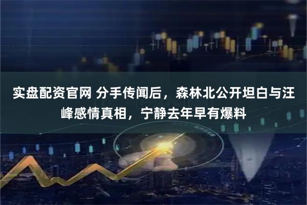 实盘配资官网 分手传闻后，森林北公开坦白与汪峰感情真相，宁静去年早有爆料