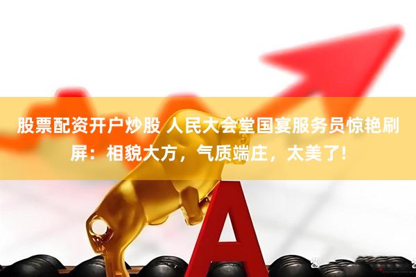 股票配资开户炒股 人民大会堂国宴服务员惊艳刷屏：相貌大方，气质端庄，太美了!