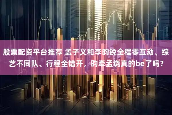 股票配资平台推荐 孟子义和李昀锐全程零互动、综艺不同队、行程全错开，昀牵孟绕真的be了吗？