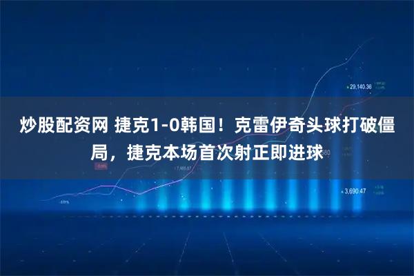 炒股配资网 捷克1-0韩国！克雷伊奇头球打破僵局，捷克本场首次射正即进球