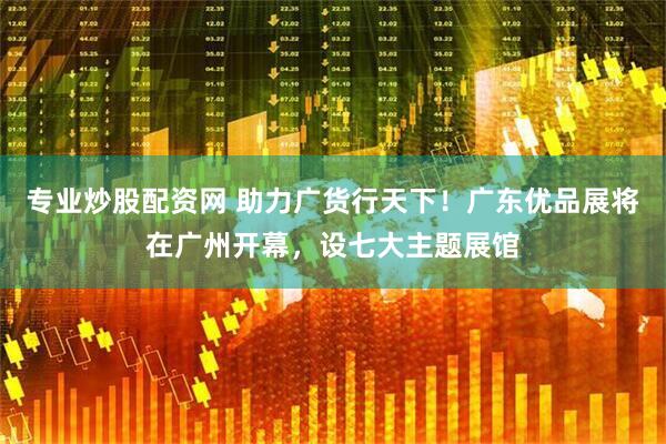 专业炒股配资网 助力广货行天下！广东优品展将在广州开幕，设七大主题展馆