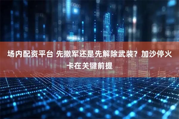 场内配资平台 先撤军还是先解除武装？加沙停火卡在关键前提